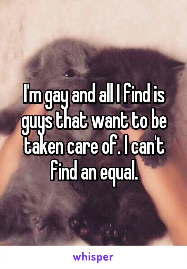 I'm gay and all I find is guys that want to be taken care of. I can't find an equal.