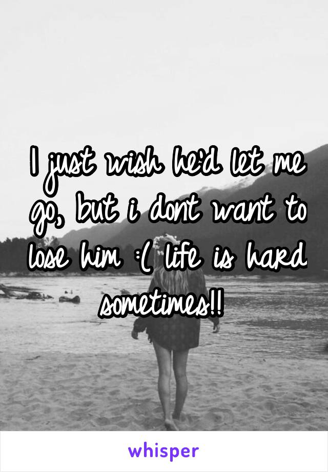 I just wish he'd let me go, but i dont want to lose him :( life is hard sometimes!! 