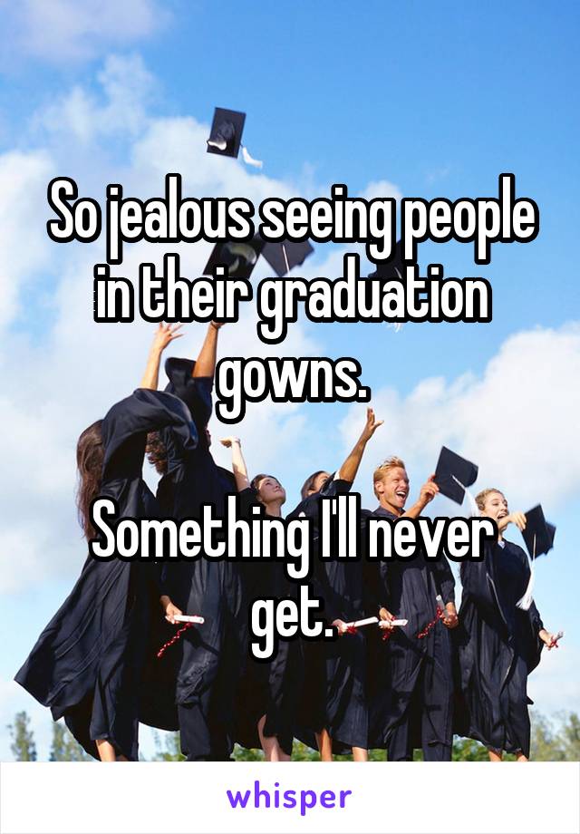 So jealous seeing people in their graduation gowns.

Something I'll never get.