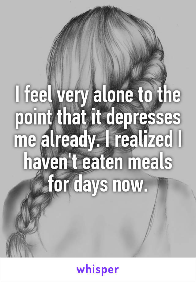 I feel very alone to the point that it depresses me already. I realized I haven't eaten meals for days now.