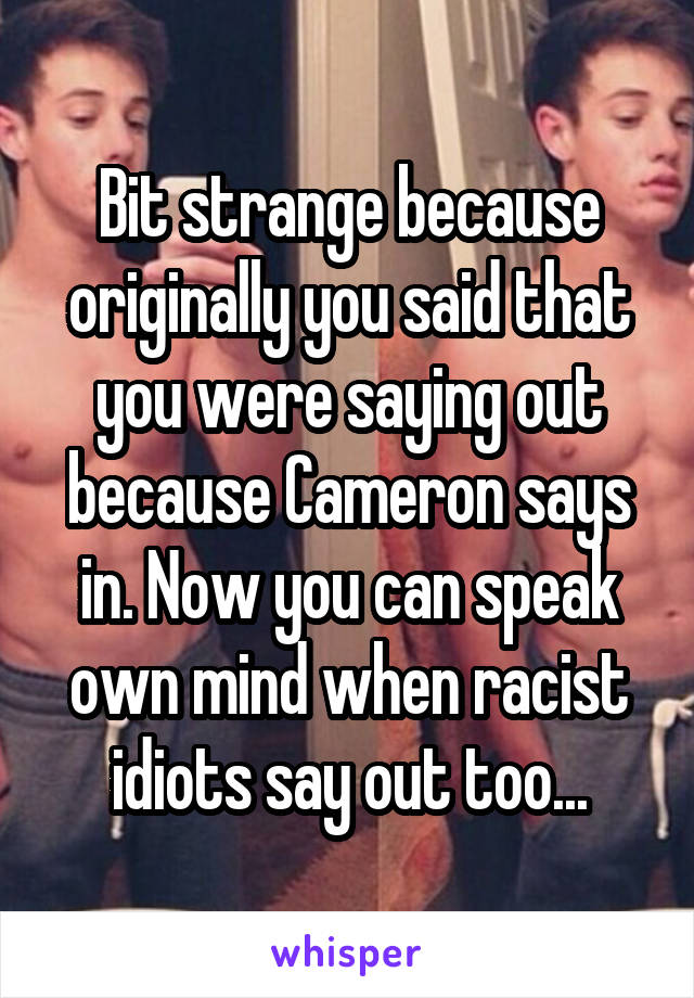 Bit strange because originally you said that you were saying out because Cameron says in. Now you can speak own mind when racist idiots say out too...