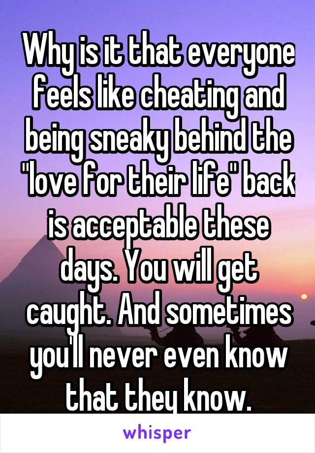 Why is it that everyone feels like cheating and being sneaky behind the "love for their life" back is acceptable these days. You will get caught. And sometimes you'll never even know that they know.