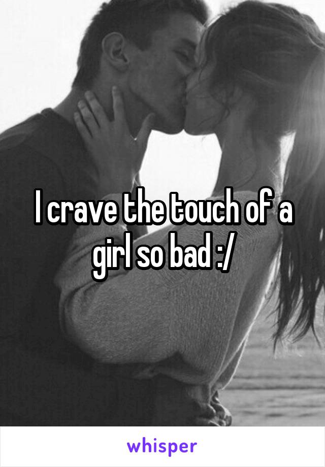 I crave the touch of a girl so bad :/