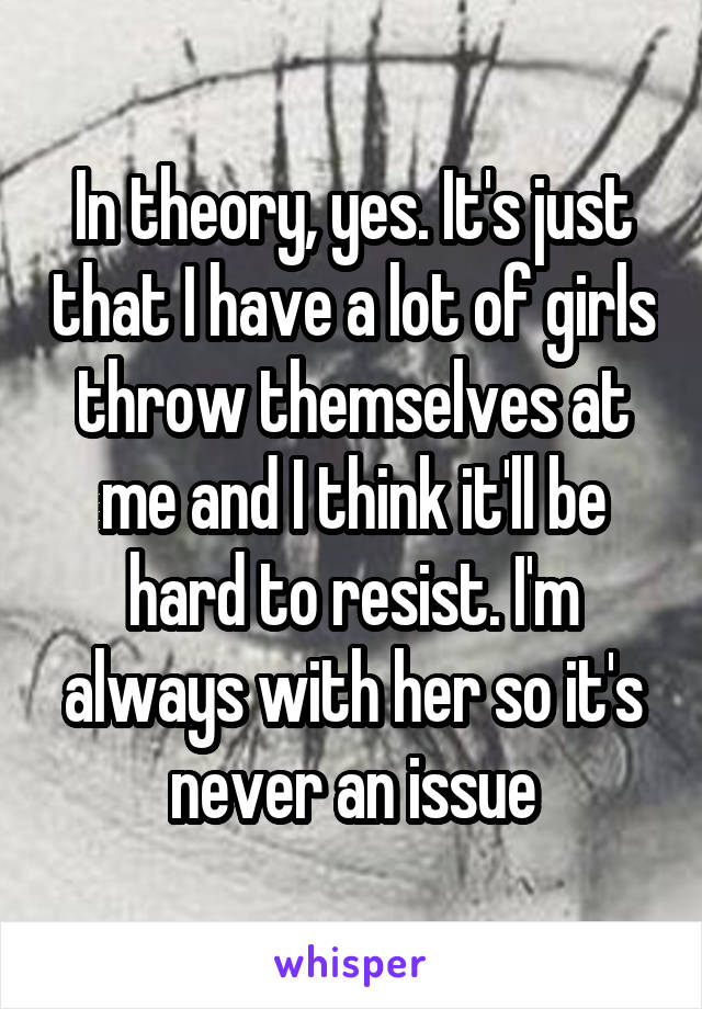 In theory, yes. It's just that I have a lot of girls throw themselves at me and I think it'll be hard to resist. I'm always with her so it's never an issue