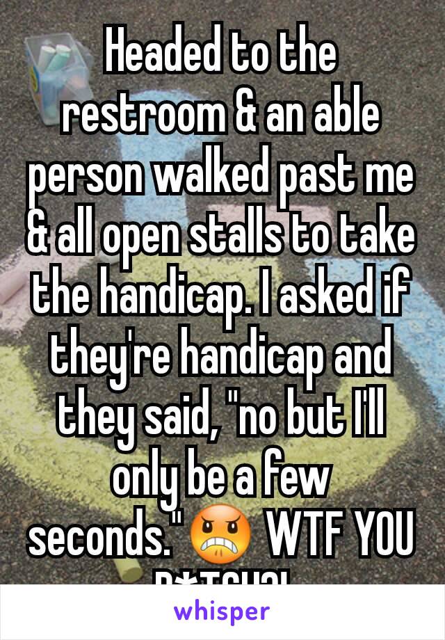 Headed to the restroom & an able person walked past me & all open stalls to take the handicap. I asked if they're handicap and they said, "no but I'll only be a few seconds."😠 WTF YOU B*TCH?!