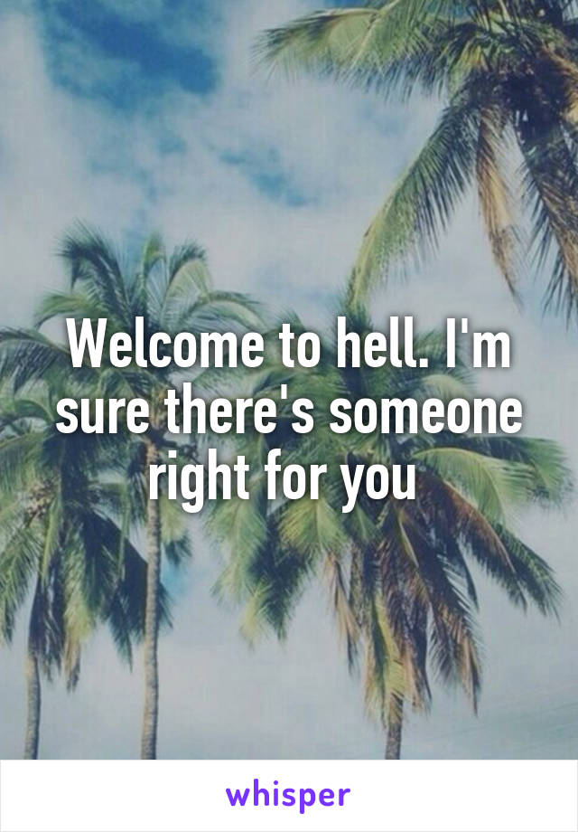 Welcome to hell. I'm sure there's someone right for you 