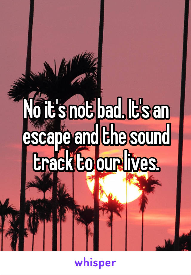 No it's not bad. It's an escape and the sound track to our lives.