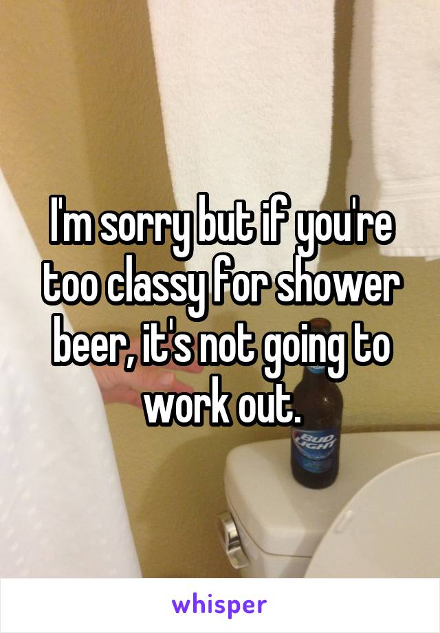 I'm sorry but if you're too classy for shower beer, it's not going to work out.