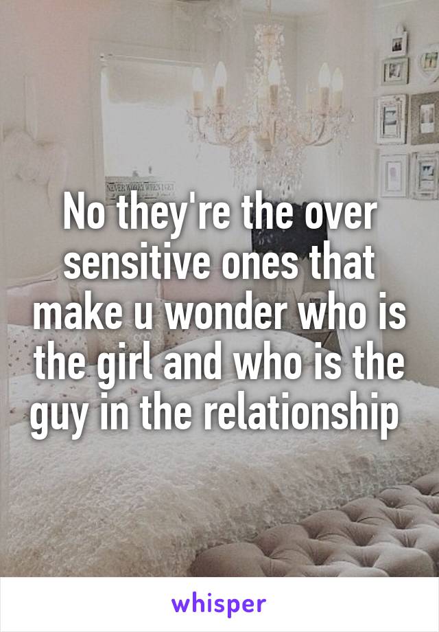 No they're the over sensitive ones that make u wonder who is the girl and who is the guy in the relationship 