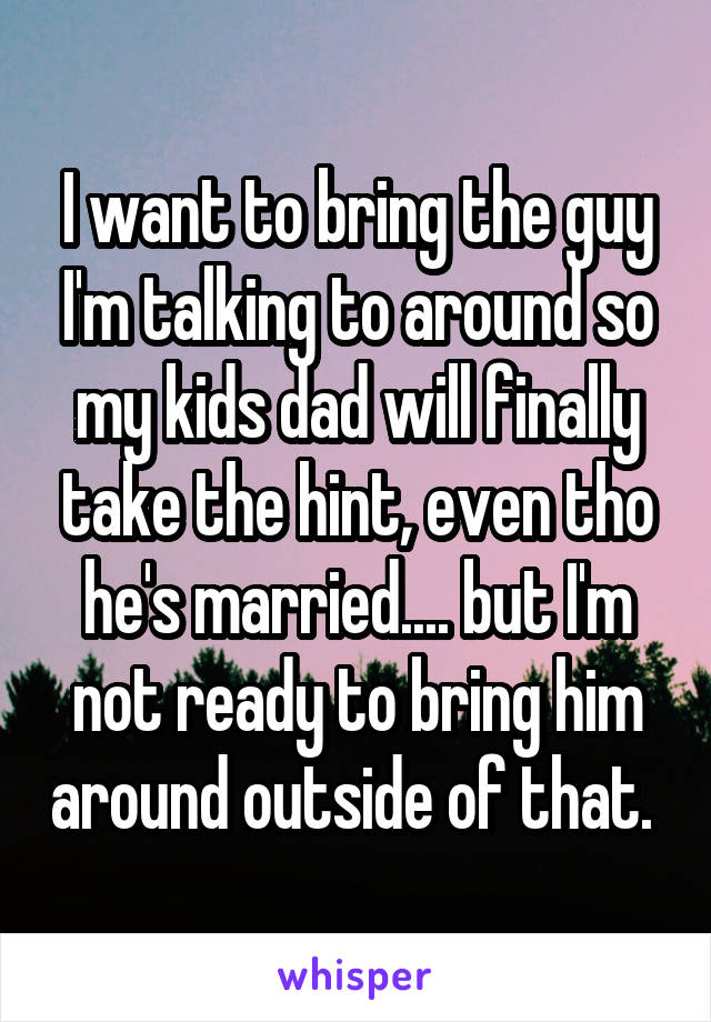 I want to bring the guy I'm talking to around so my kids dad will finally take the hint, even tho he's married.... but I'm not ready to bring him around outside of that. 