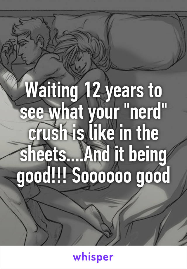 Waiting 12 years to see what your "nerd" crush is like in the sheets....And it being good!!! Soooooo good