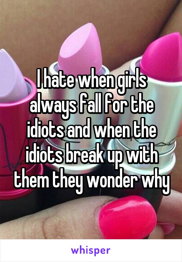 I hate when girls always fall for the idiots and when the idiots break up with them they wonder why