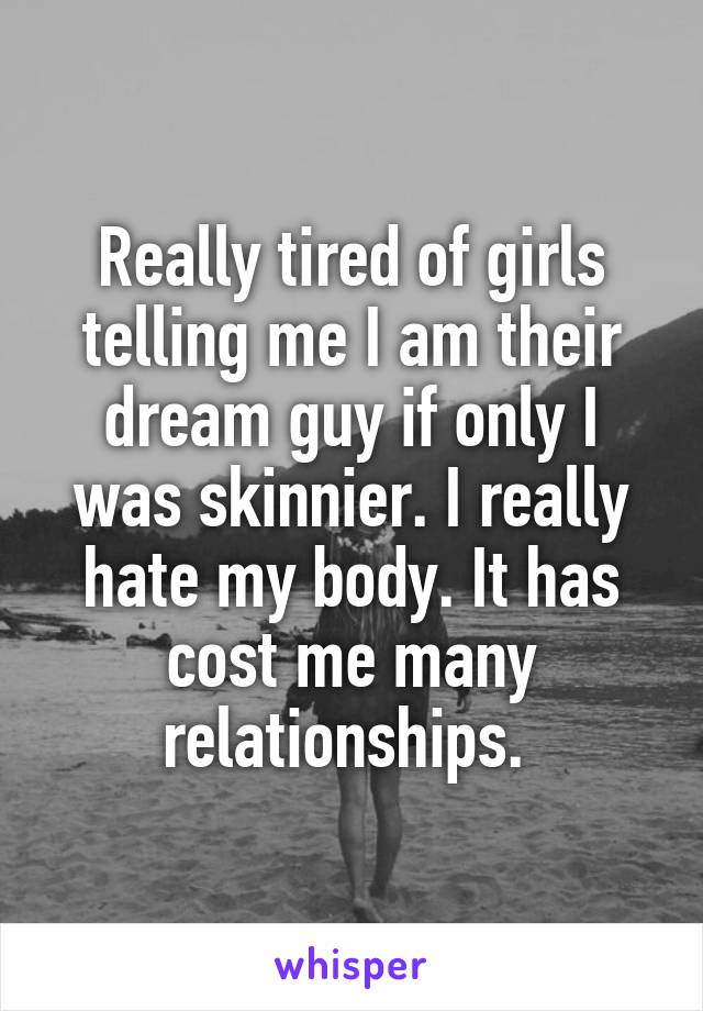 Really tired of girls telling me I am their dream guy if only I was skinnier. I really hate my body. It has cost me many relationships. 