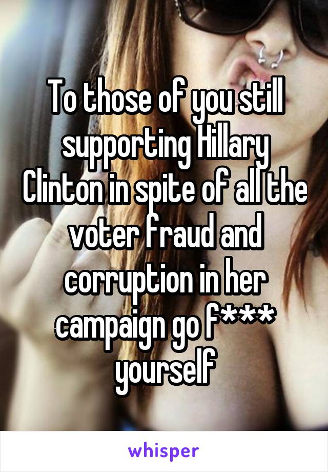 To those of you still supporting Hillary Clinton in spite of all the voter fraud and corruption in her campaign go f*** yourself
