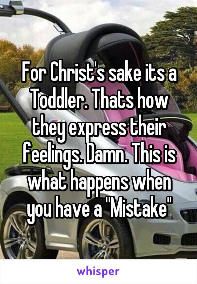 For Christ's sake its a Toddler. Thats how they express their feelings. Damn. This is what happens when you have a "Mistake"