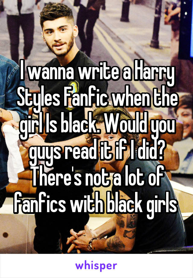 I wanna write a Harry Styles Fanfic when the girl Is black. Would you guys read it if I did? There's not a lot of fanfics with black girls 