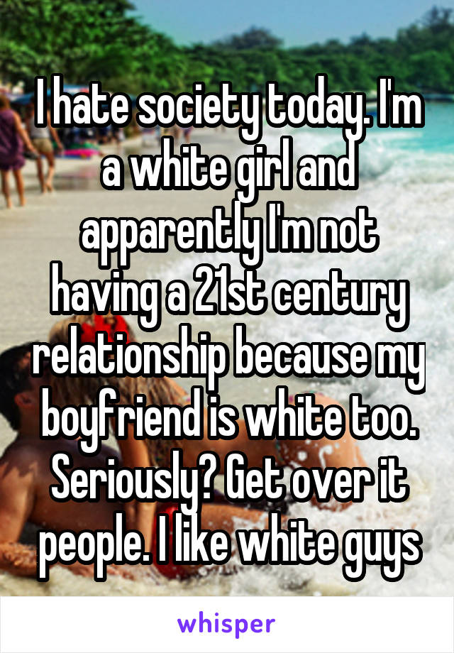I hate society today. I'm a white girl and apparently I'm not having a 21st century relationship because my boyfriend is white too. Seriously? Get over it people. I like white guys