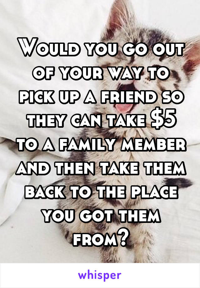 Would you go out of your way to pick up a friend so they can take $5 to a family member and then take them back to the place you got them from?