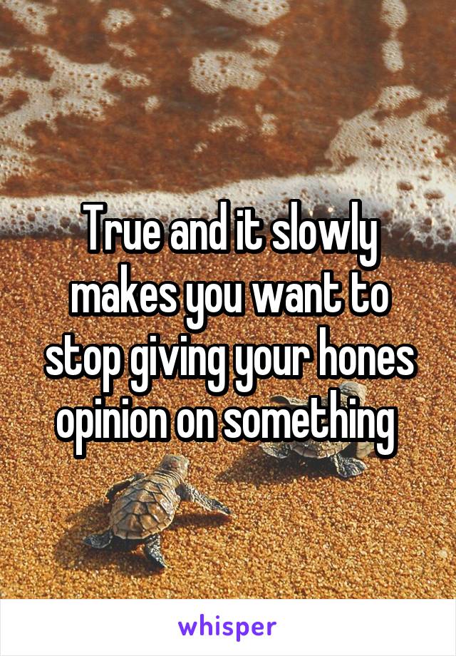 True and it slowly makes you want to stop giving your hones opinion on something 
