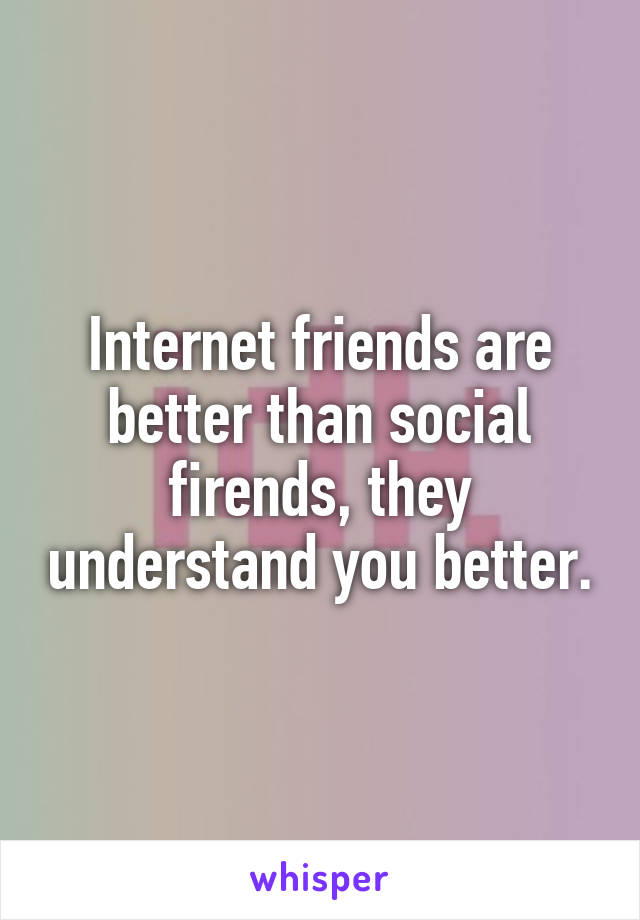 Internet friends are better than social firends, they understand you better.