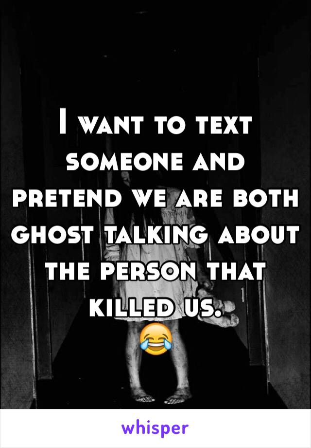 I want to text someone and pretend we are both ghost talking about the person that killed us.
😂