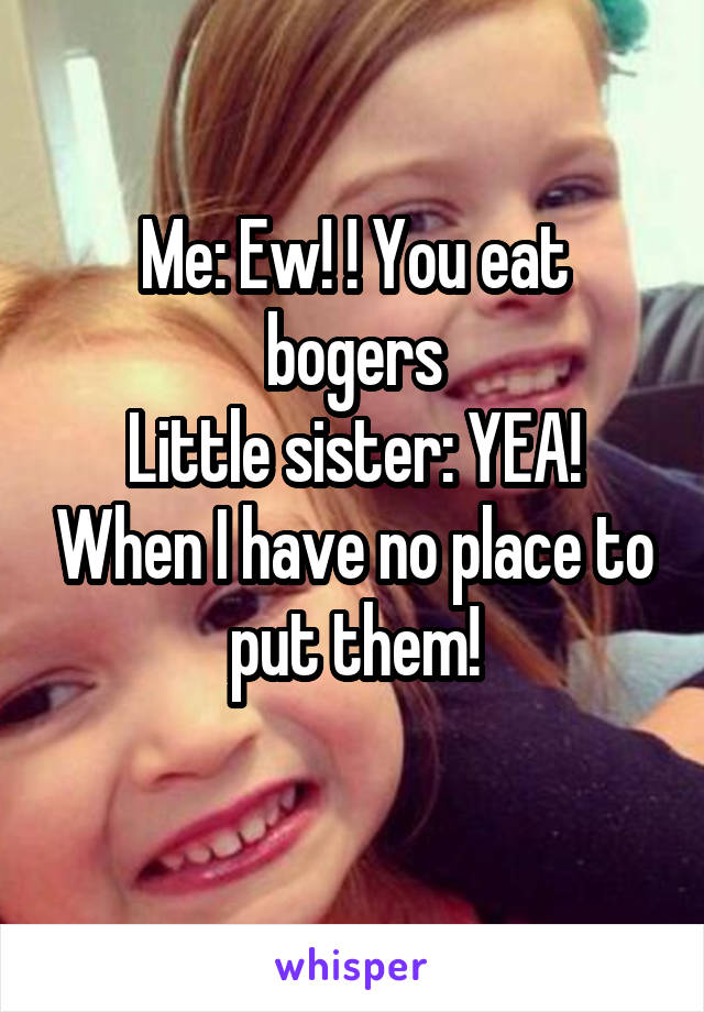 Me: Ew! ! You eat bogers
Little sister: YEA! When I have no place to put them!
