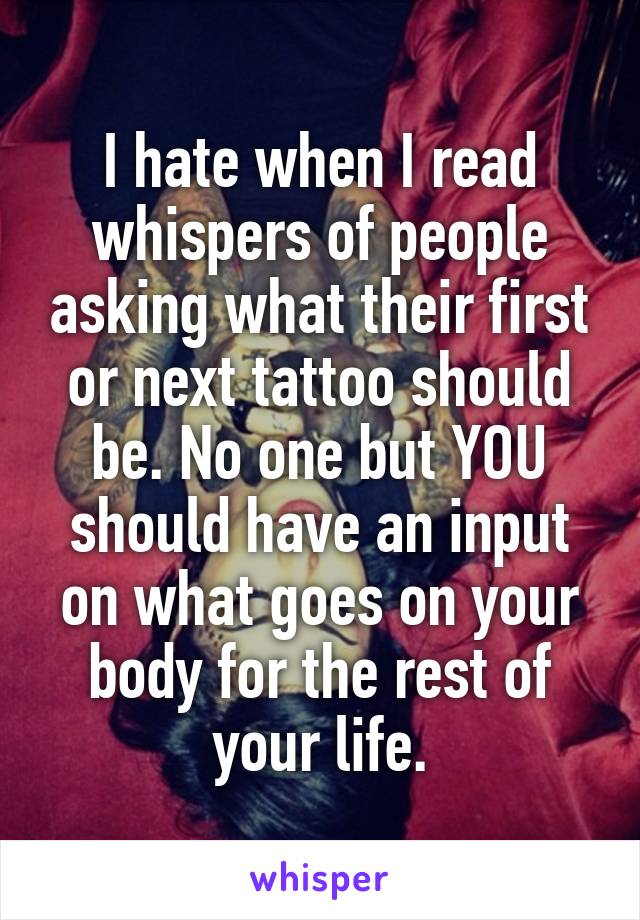 I hate when I read whispers of people asking what their first or next tattoo should be. No one but YOU should have an input on what goes on your body for the rest of your life.
