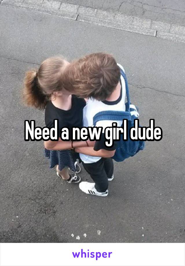 Need a new girl dude
