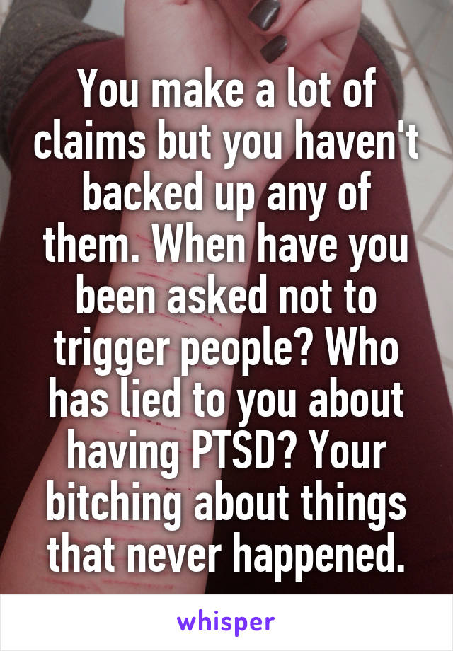 You make a lot of claims but you haven't backed up any of them. When have you been asked not to trigger people? Who has lied to you about having PTSD? Your bitching about things that never happened.