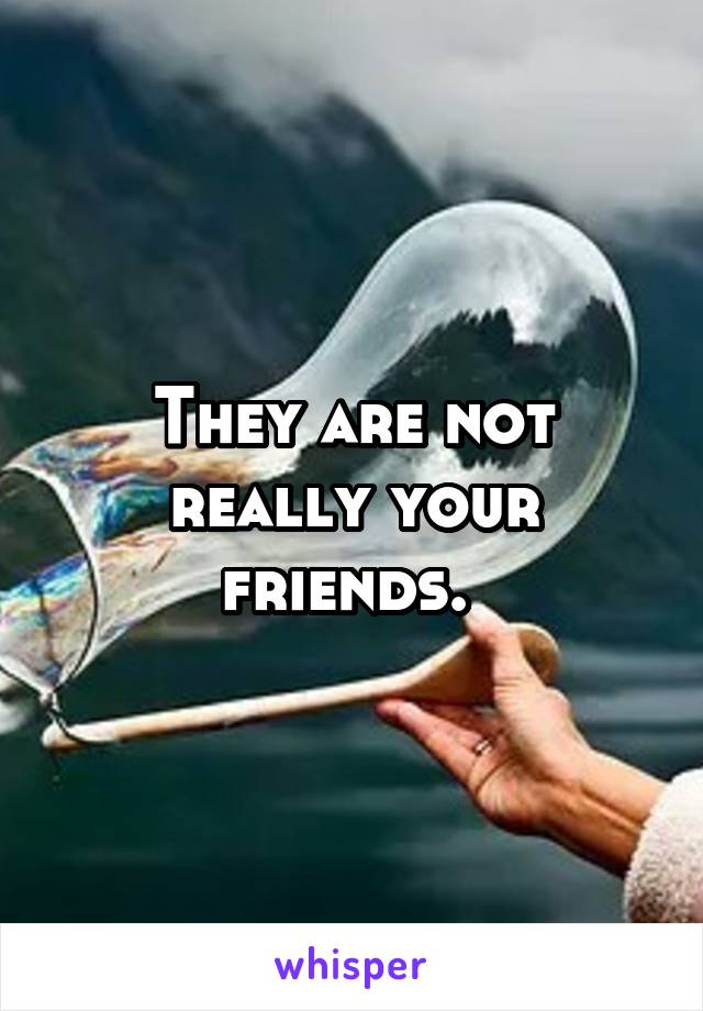 They are not really your friends. 