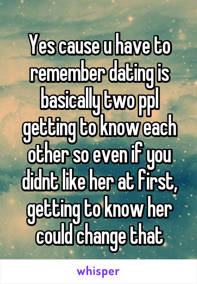 Yes cause u have to remember dating is basically two ppl getting to know each other so even if you didnt like her at first, getting to know her could change that