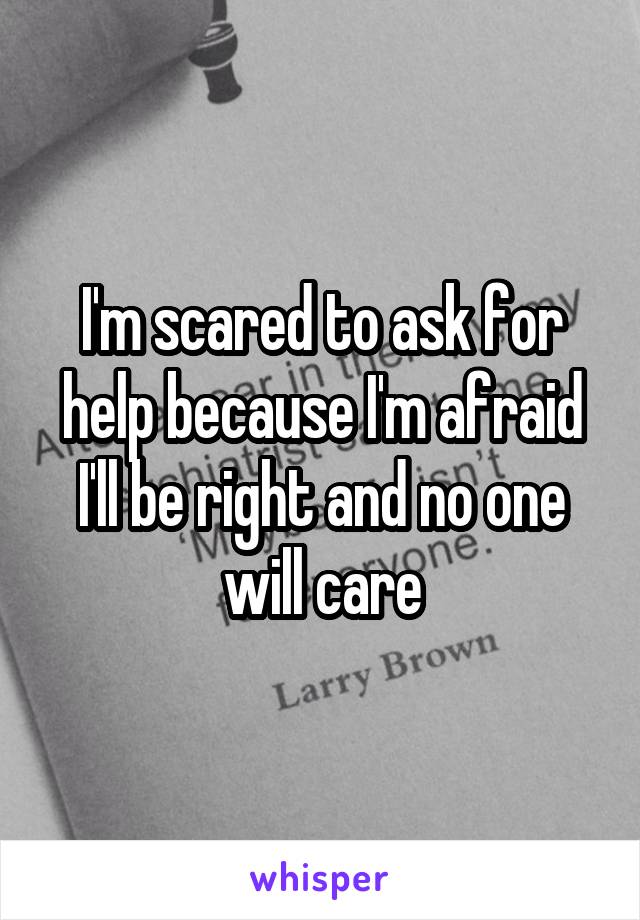 I'm scared to ask for help because I'm afraid I'll be right and no one will care