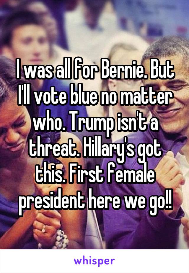 I was all for Bernie. But I'll vote blue no matter who. Trump isn't a threat. Hillary's got this. First female president here we go!!