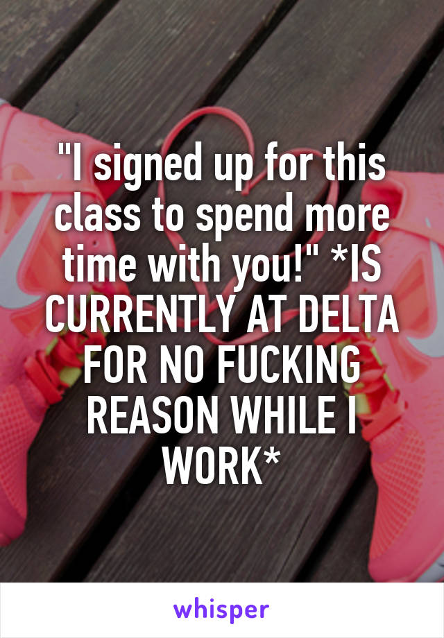 "I signed up for this class to spend more time with you!" *IS CURRENTLY AT DELTA FOR NO FUCKING REASON WHILE I WORK*