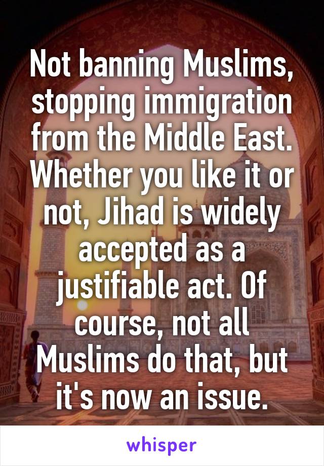 Not banning Muslims, stopping immigration from the Middle East. Whether you like it or not, Jihad is widely accepted as a justifiable act. Of course, not all Muslims do that, but it's now an issue.