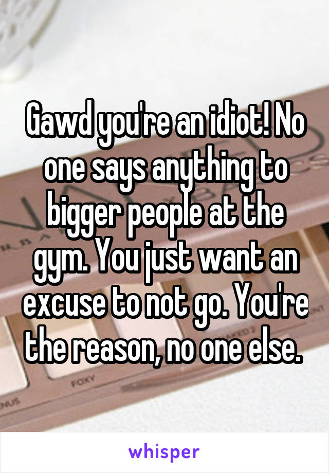 Gawd you're an idiot! No one says anything to bigger people at the gym. You just want an excuse to not go. You're the reason, no one else. 