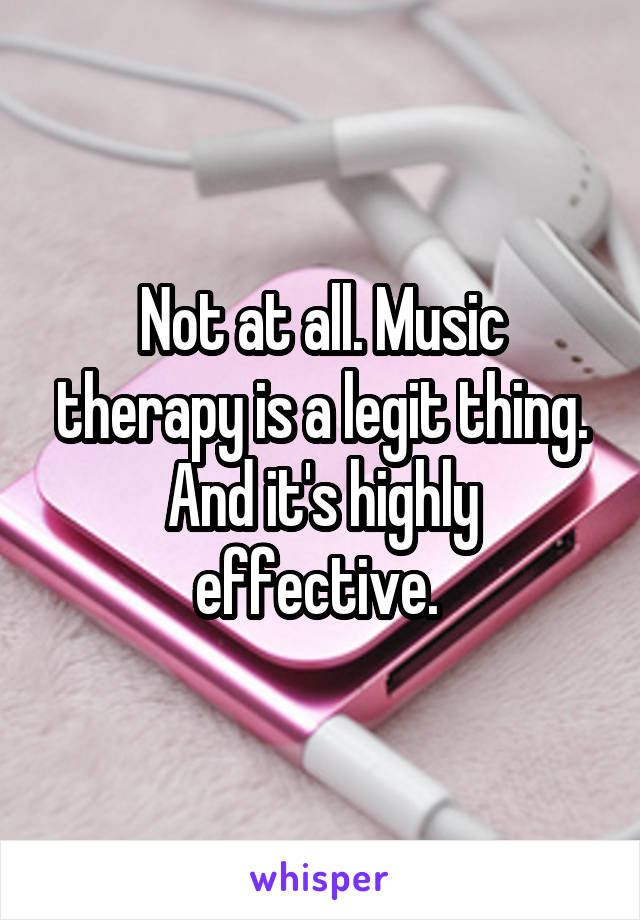 Not at all. Music therapy is a legit thing. And it's highly effective. 