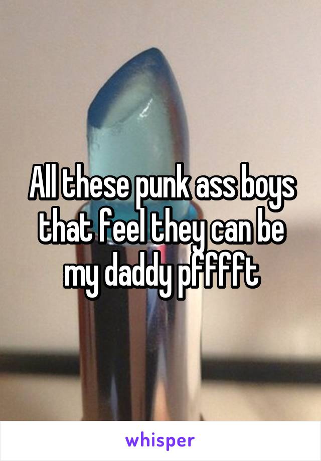 All these punk ass boys that feel they can be my daddy pfffft