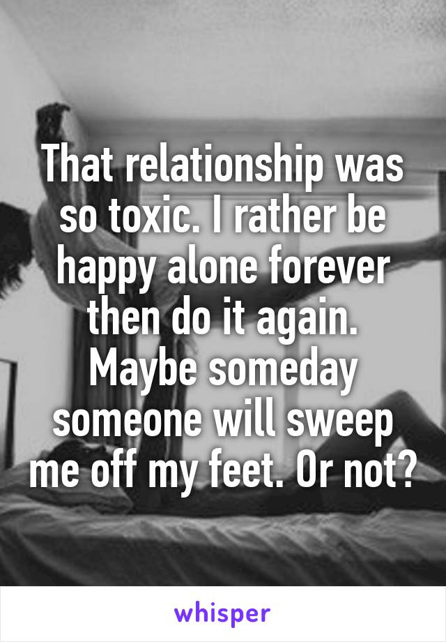 That relationship was so toxic. I rather be happy alone forever then do it again. Maybe someday someone will sweep me off my feet. Or not😂