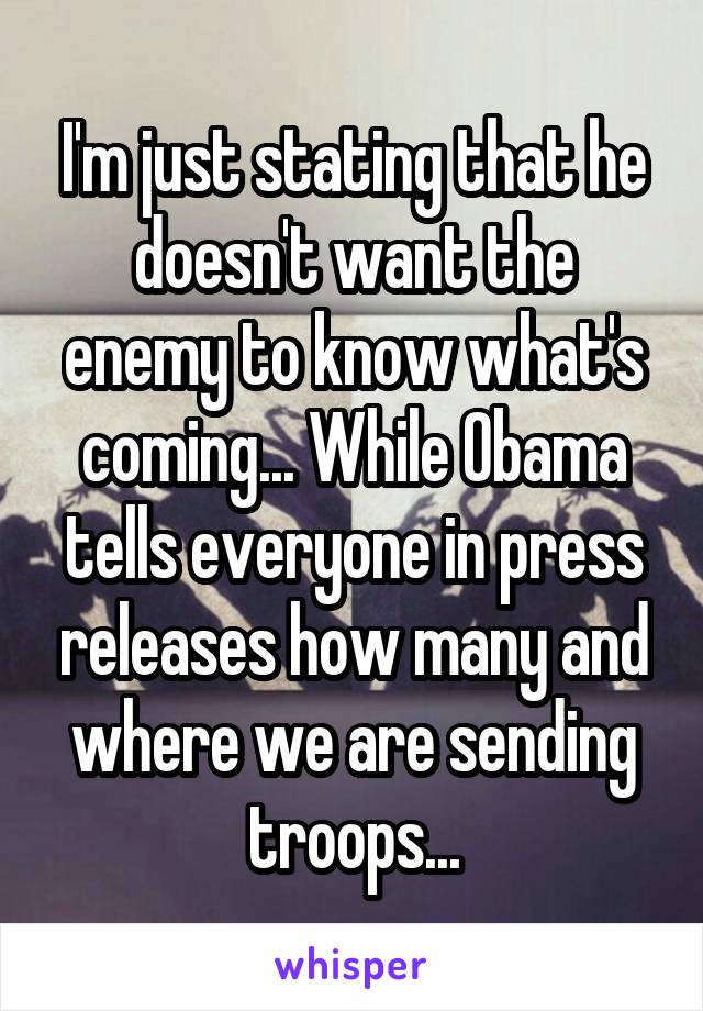 I'm just stating that he doesn't want the enemy to know what's coming... While Obama tells everyone in press releases how many and where we are sending troops...