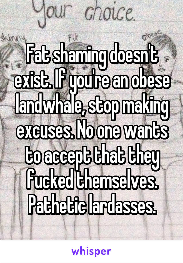 Fat shaming doesn't exist. If you're an obese landwhale, stop making excuses. No one wants to accept that they fucked themselves. Pathetic lardasses.