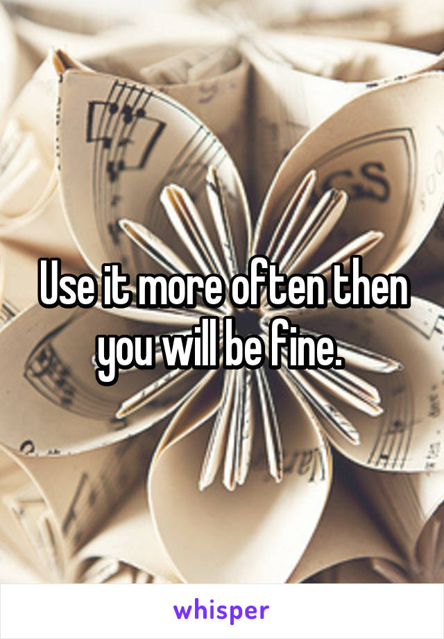 Use it more often then you will be fine. 