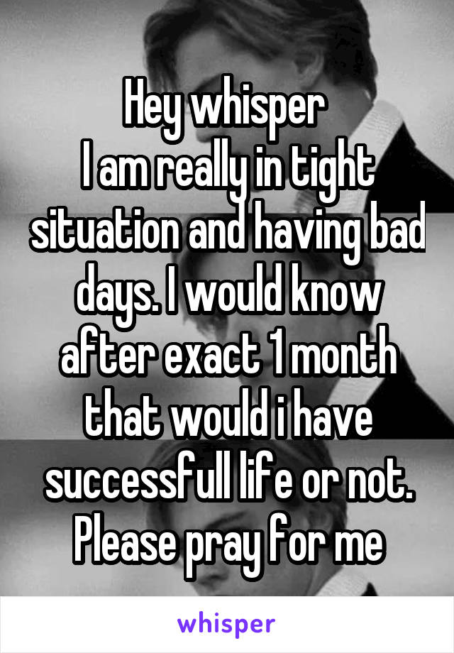 Hey whisper 
I am really in tight situation and having bad days. I would know after exact 1 month that would i have successfull life or not.
Please pray for me