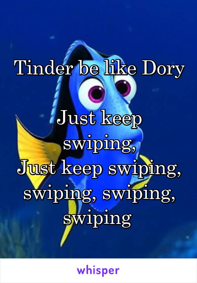 Tinder be like Dory 
Just keep swiping,
Just keep swiping, swiping, swiping, swiping 