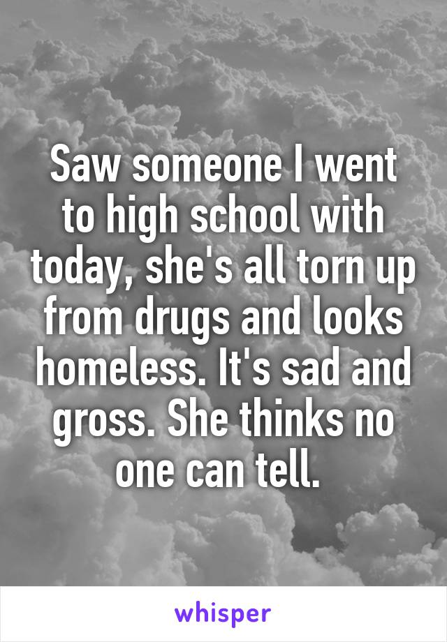 Saw someone I went to high school with today, she's all torn up from drugs and looks homeless. It's sad and gross. She thinks no one can tell. 
