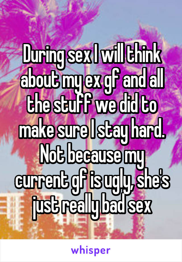 During sex I will think about my ex gf and all the stuff we did to make sure I stay hard. Not because my current gf is ugly, she's just really bad sex