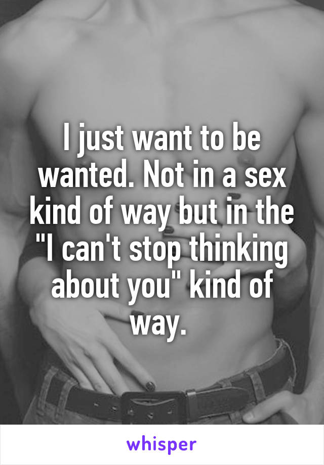 I just want to be wanted. Not in a sex kind of way but in the "I can't stop thinking about you" kind of way. 