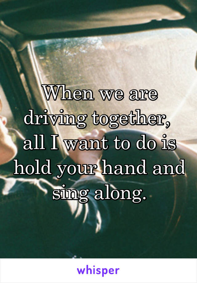 When we are driving together,  all I want to do is hold your hand and sing along.