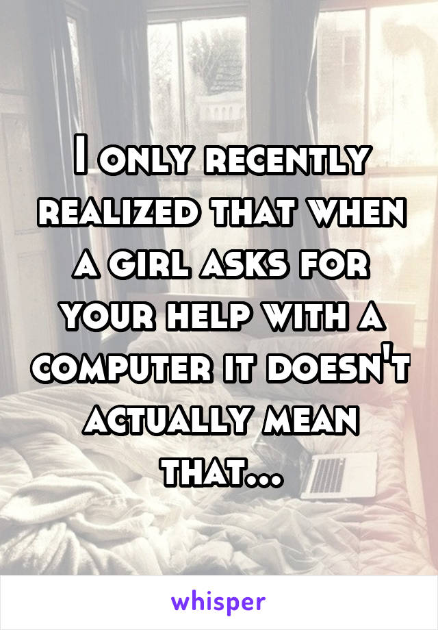I only recently realized that when a girl asks for your help with a computer it doesn't actually mean that...