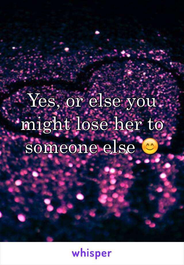 Yes, or else you might lose her to someone else 😊